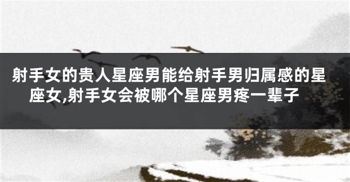 射手女的贵人星座男能给射手男归属感的星座女,射手女会被哪个星座男疼一辈子