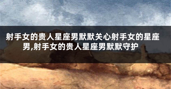 射手女的贵人星座男默默关心射手女的星座男,射手女的贵人星座男默默守护