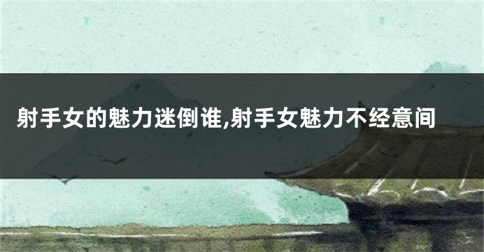 射手女的魅力迷倒谁,射手女魅力不经意间