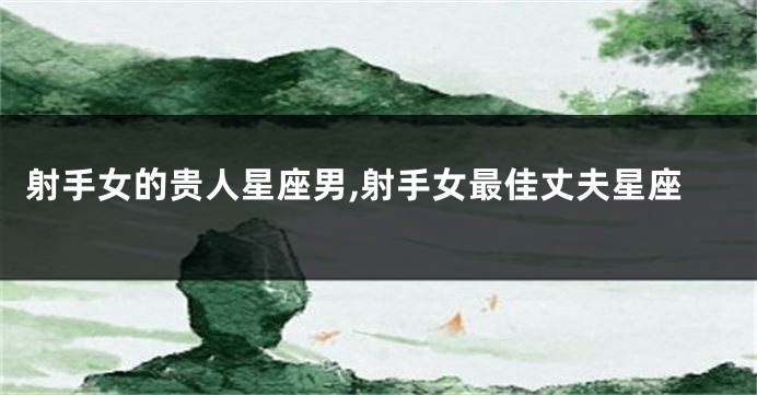 射手女的贵人星座男,射手女最佳丈夫星座