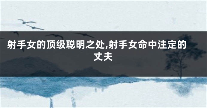 射手女的顶级聪明之处,射手女命中注定的丈夫