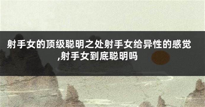 射手女的顶级聪明之处射手女给异性的感觉,射手女到底聪明吗
