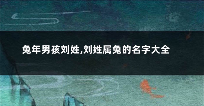 兔年男孩刘姓,刘姓属兔的名字大全