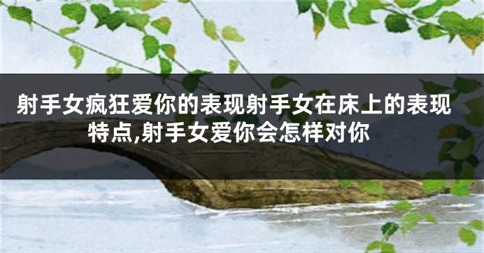 射手女疯狂爱你的表现射手女在床上的表现特点,射手女爱你会怎样对你