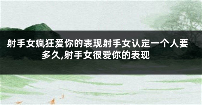 射手女疯狂爱你的表现射手女认定一个人要多久,射手女很爱你的表现