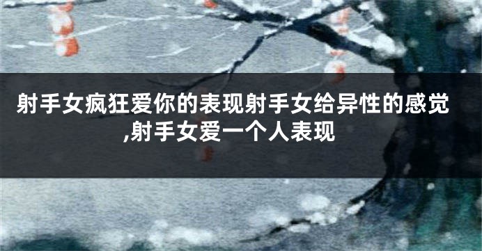 射手女疯狂爱你的表现射手女给异性的感觉,射手女爱一个人表现