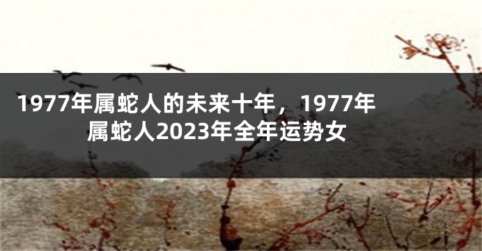 1977年属蛇人的未来十年,1977年属蛇人2023年全年运势女