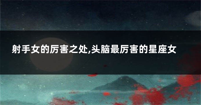 射手女的厉害之处,头脑最厉害的星座女
