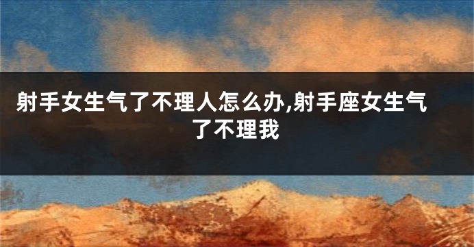 射手女生气了不理人怎么办,射手座女生气了不理我