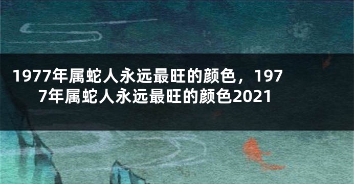 1977年属蛇人永远最旺的颜色,1977年属蛇人永远最旺的颜色2021