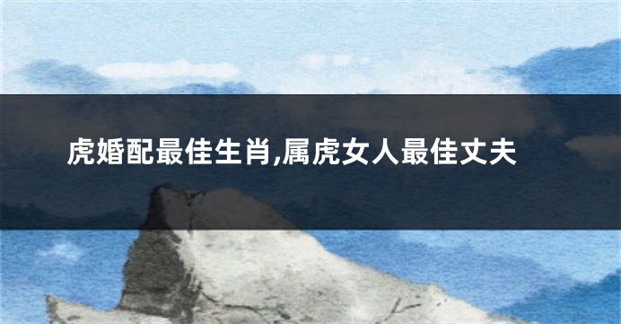 虎婚配最佳生肖,属虎女人最佳丈夫
