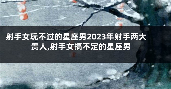 射手女玩不过的星座男2023年射手两大贵人,射手女搞不定的星座男