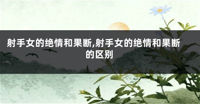 射手女的绝情和果断,射手女的绝情和果断的区别