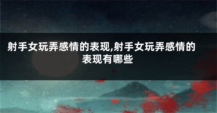 射手女玩弄感情的表现,射手女玩弄感情的表现有哪些