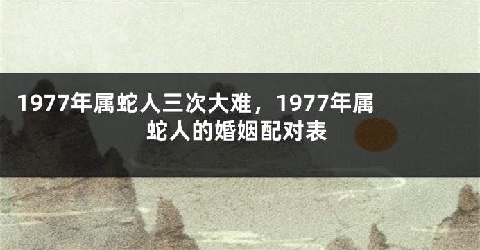 1977年属蛇人三次大难,1977年属蛇人的婚姻配对表