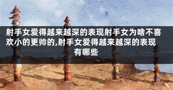 射手女爱得越来越深的表现射手女为啥不喜欢小的更帅的,射手女爱得越来越深的表现有哪些