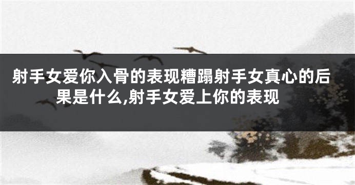 射手女爱你入骨的表现糟蹋射手女真心的后果是什么,射手女爱上你的表现