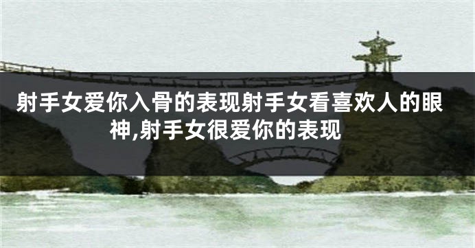 射手女爱你入骨的表现射手女看喜欢人的眼神,射手女很爱你的表现