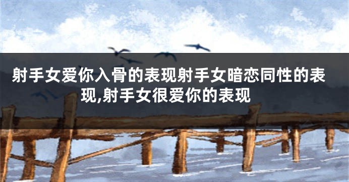 射手女爱你入骨的表现射手女暗恋同性的表现,射手女很爱你的表现