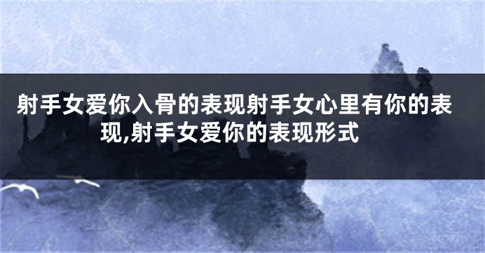 射手女爱你入骨的表现射手女心里有你的表现,射手女爱你的表现形式