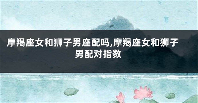 摩羯座女和狮子男座配吗,摩羯座女和狮子男配对指数