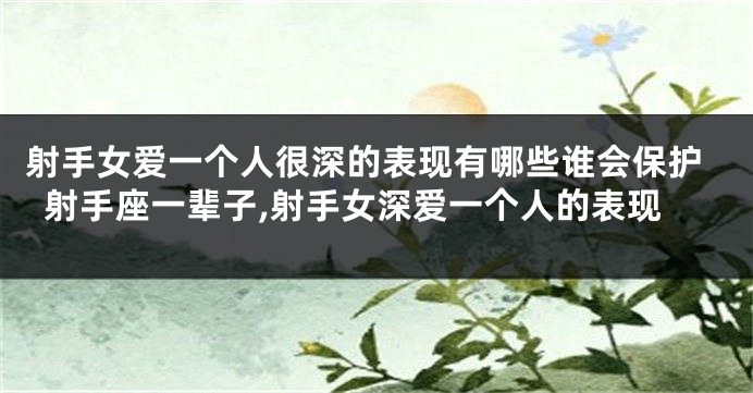 射手女爱一个人很深的表现有哪些谁会保护射手座一辈子,射手女深爱一个人的表现