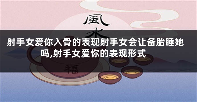 射手女爱你入骨的表现射手女会让备胎睡她吗,射手女爱你的表现形式