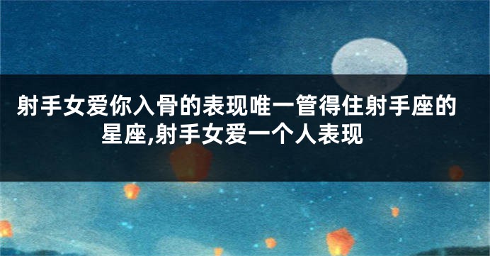 射手女爱你入骨的表现唯一管得住射手座的星座,射手女爱一个人表现