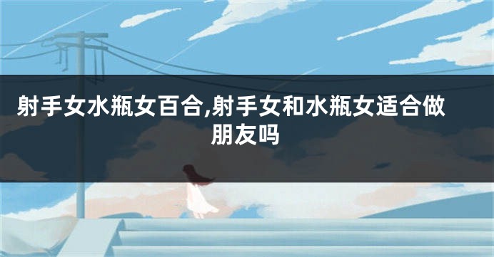 射手女水瓶女百合,射手女和水瓶女适合做朋友吗