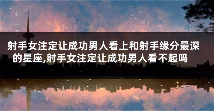 射手女注定让成功男人看上和射手缘分最深的星座,射手女注定让成功男人看不起吗