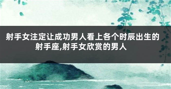 射手女注定让成功男人看上各个时辰出生的射手座,射手女欣赏的男人