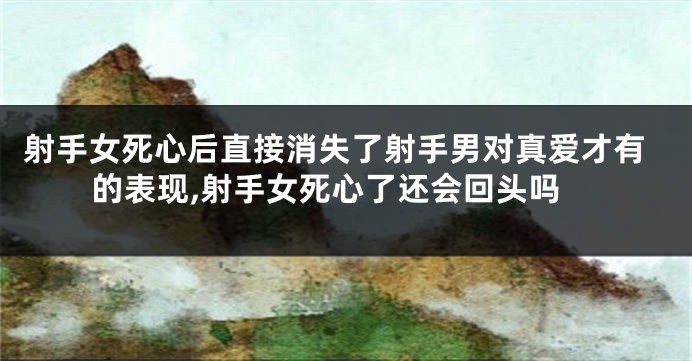 射手女死心后直接消失了射手男对真爱才有的表现,射手女死心了还会回头吗