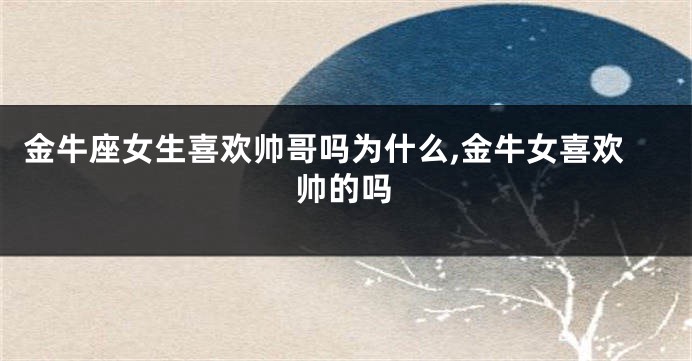 金牛座女生喜欢帅哥吗为什么,金牛女喜欢帅的吗