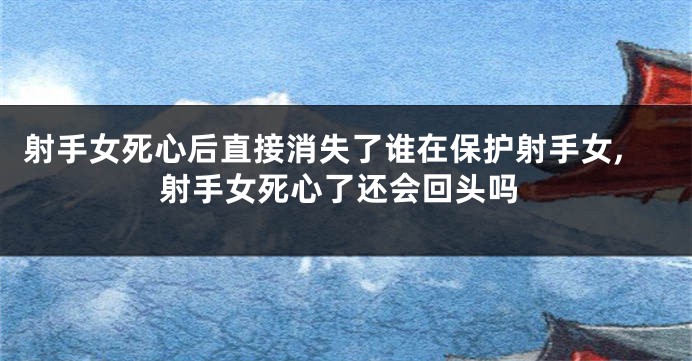 射手女死心后直接消失了谁在保护射手女,射手女死心了还会回头吗