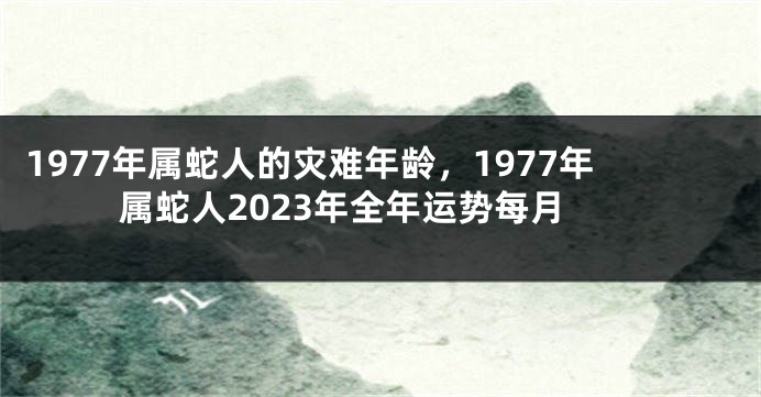 1977年属蛇人的灾难年龄,1977年属蛇人2023年全年运势每月