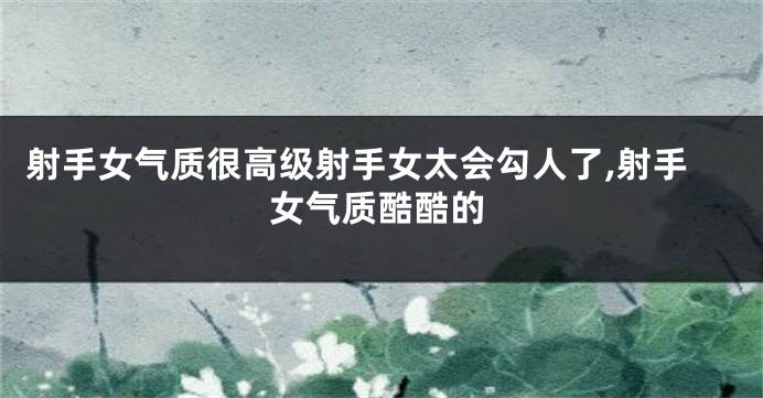 射手女气质很高级射手女太会勾人了,射手女气质酷酷的