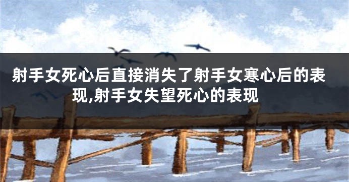 射手女死心后直接消失了射手女寒心后的表现,射手女失望死心的表现