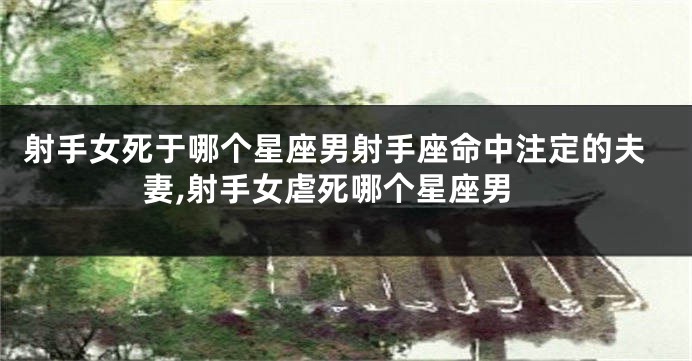 射手女死于哪个星座男射手座命中注定的夫妻,射手女虐死哪个星座男