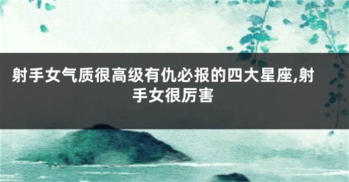 射手女气质很高级有仇必报的四大星座,射手女很厉害