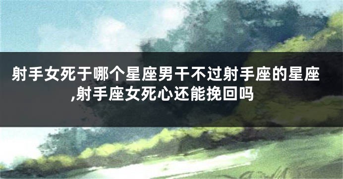 射手女死于哪个星座男干不过射手座的星座,射手座女死心还能挽回吗