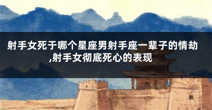 射手女死于哪个星座男射手座一辈子的情劫,射手女彻底死心的表现