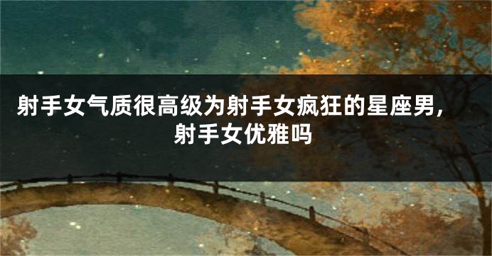 射手女气质很高级为射手女疯狂的星座男,射手女优雅吗