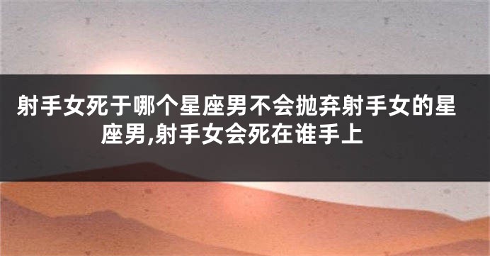 射手女死于哪个星座男不会抛弃射手女的星座男,射手女会死在谁手上