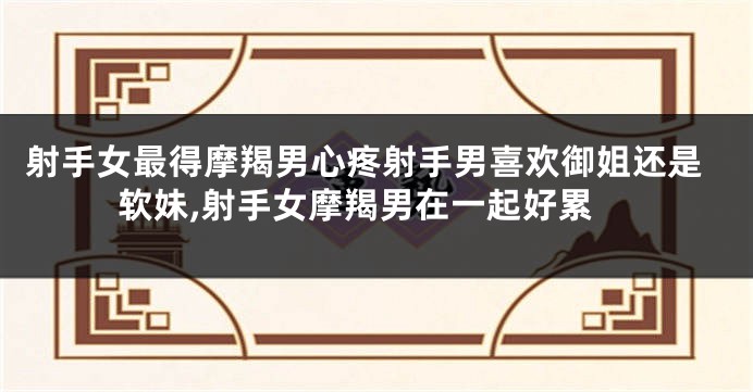 射手女最得摩羯男心疼射手男喜欢御姐还是软妹,射手女摩羯男在一起好累