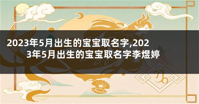 2023年5月出生的宝宝取名字,2023年5月出生的宝宝取名字李煜婷