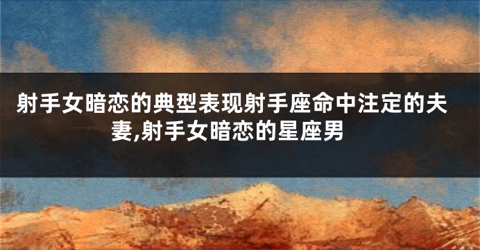射手女暗恋的典型表现射手座命中注定的夫妻,射手女暗恋的星座男