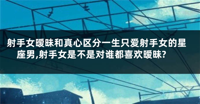 射手女暧昧和真心区分一生只爱射手女的星座男,射手女是不是对谁都喜欢暧昧?