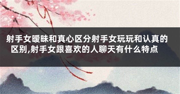 射手女暧昧和真心区分射手女玩玩和认真的区别,射手女跟喜欢的人聊天有什么特点