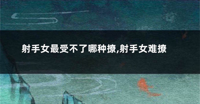 射手女最受不了哪种撩,射手女难撩