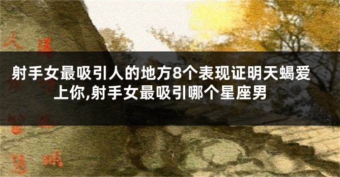 射手女最吸引人的地方8个表现证明天蝎爱上你,射手女最吸引哪个星座男